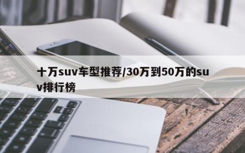 十万suv车型推荐/30万到50万的suv排行榜