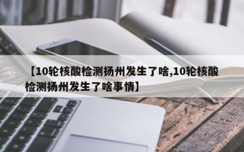 【10轮核酸检测扬州发生了啥,10轮核酸检测扬州发生了啥事情】