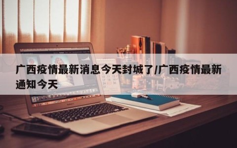广西疫情最新消息今天封城了/广西疫情最新通知今天