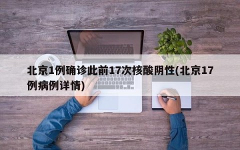 北京1例确诊此前17次核酸阴性(北京17例病例详情)