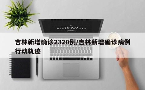 吉林新增确诊2320例/吉林新增确诊病例行动轨迹