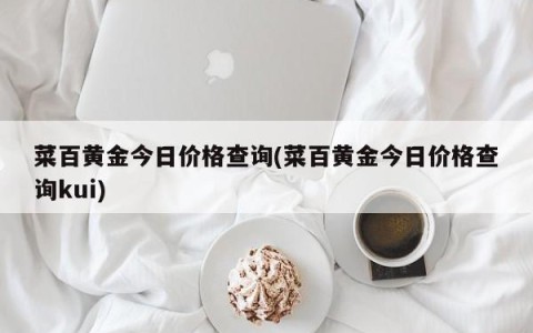 菜百黄金今日价格查询(菜百黄金今日价格查询kui)
