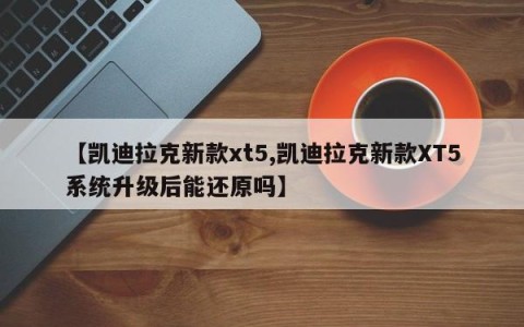 【凯迪拉克新款xt5,凯迪拉克新款XT5系统升级后能还原吗】