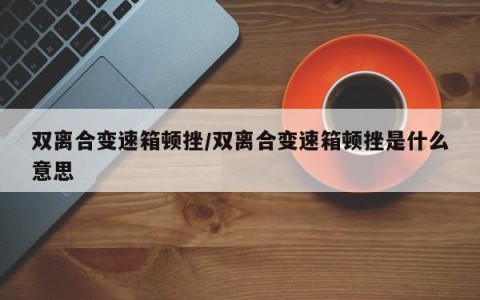 双离合变速箱顿挫/双离合变速箱顿挫是什么意思