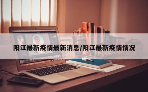 阳江最新疫情最新消息/阳江最新疫情情况