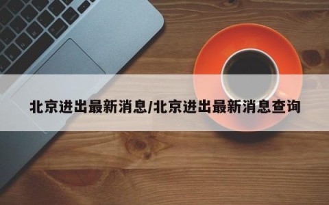 北京进出最新消息/北京进出最新消息查询