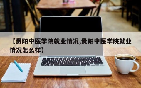 【贵阳中医学院就业情况,贵阳中医学院就业情况怎么样】