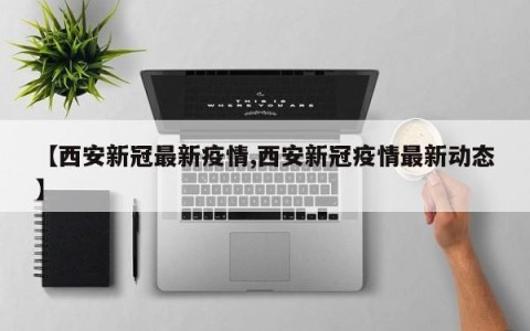 【西安新冠最新疫情,西安新冠疫情最新动态】
