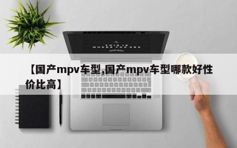 【国产mpv车型,国产mpv车型哪款好性价比高】