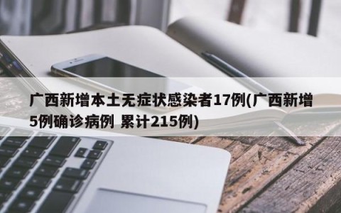 广西新增本土无症状感染者17例(广西新增5例确诊病例 累计215例)