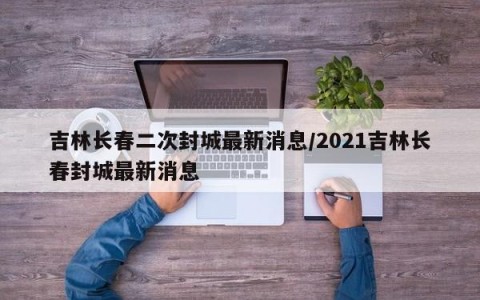 吉林长春二次封城最新消息/2021吉林长春封城最新消息