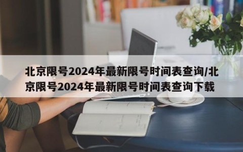 北京限号2024年最新限号时间表查询/北京限号2024年最新限号时间表查询下载