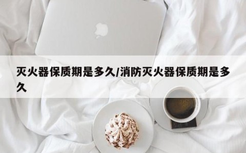 灭火器保质期是多久/消防灭火器保质期是多久