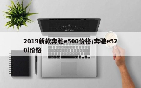 2019新款奔驰e500价格/奔驰e520l价格
