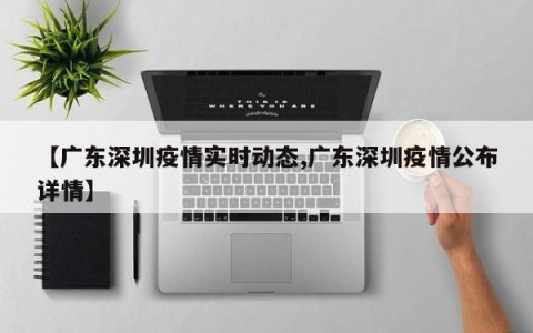 【广东深圳疫情实时动态,广东深圳疫情公布详情】