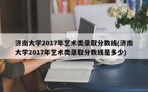 济南大学2017年艺术类录取分数线(济南大学2017年艺术类录取分数线是多少)