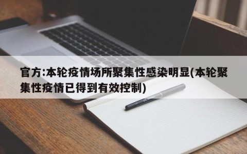 官方:本轮疫情场所聚集性感染明显(本轮聚集性疫情已得到有效控制)