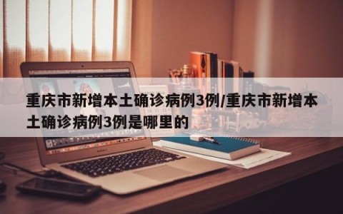 重庆市新增本土确诊病例3例/重庆市新增本土确诊病例3例是哪里的