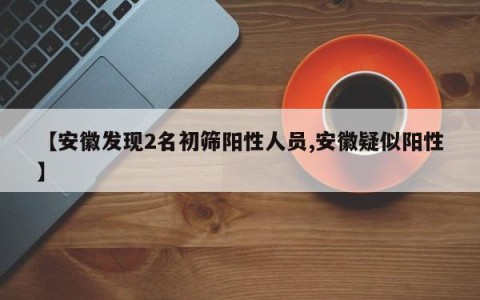 【安徽发现2名初筛阳性人员,安徽疑似阳性】