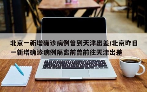 北京一新增确诊病例曾到天津出差/北京昨日一新增确诊病例隔离前曾前往天津出差