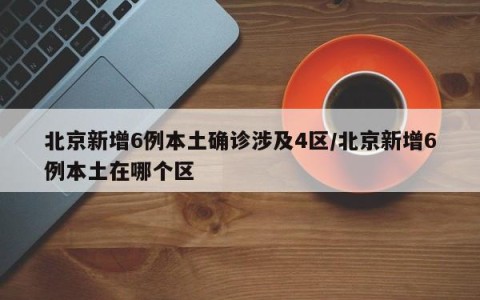 北京新增6例本土确诊涉及4区/北京新增6例本土在哪个区