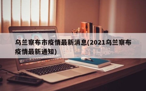 乌兰察布市疫情最新消息(2021乌兰察布疫情最新通知)