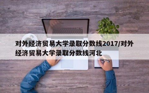 对外经济贸易大学录取分数线2017/对外经济贸易大学录取分数线河北