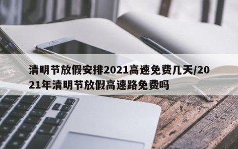 清明节放假安排2021高速免费几天/2021年清明节放假高速路免费吗