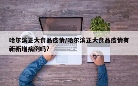 哈尔滨正大食品疫情/哈尔滨正大食品疫情有新新增病例吗?