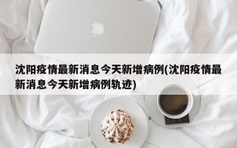 沈阳疫情最新消息今天新增病例(沈阳疫情最新消息今天新增病例轨迹)