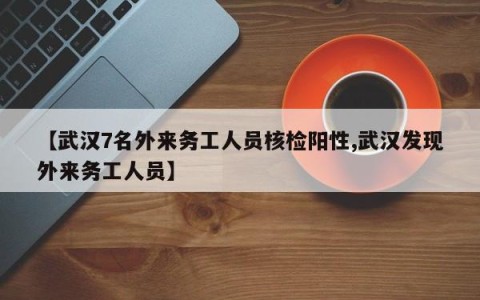 【武汉7名外来务工人员核检阳性,武汉发现外来务工人员】