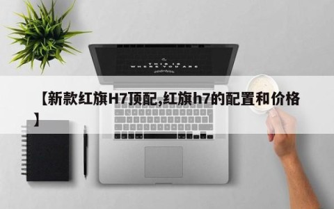 【新款红旗H7顶配,红旗h7的配置和价格】
