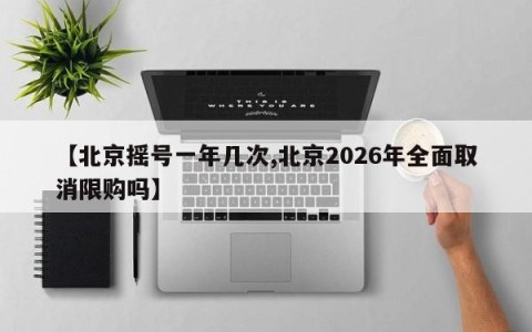 【北京摇号一年几次,北京2026年全面取消限购吗】