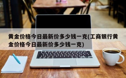 黄金价格今日最新价多少钱一克(工商银行黄金价格今日最新价多少钱一克)