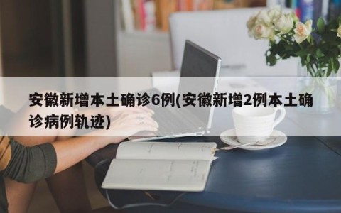 安徽新增本土确诊6例(安徽新增2例本土确诊病例轨迹)