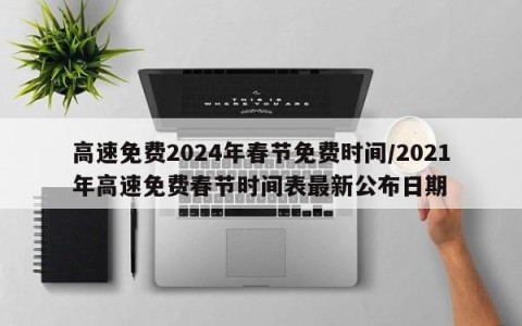 高速免费2024年春节免费时间/2021年高速免费春节时间表最新公布日期
