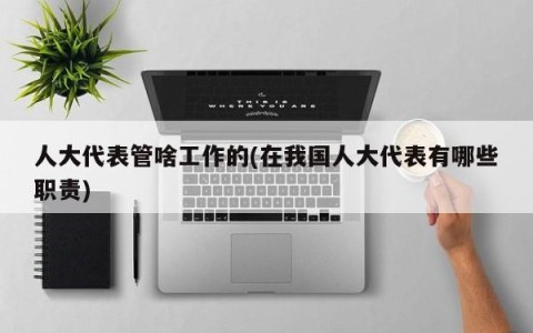 人大代表管啥工作的(在我国人大代表有哪些职责)