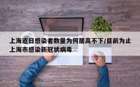 上海近日感染者数量为何居高不下/目前为止上海市感染新冠状病毒