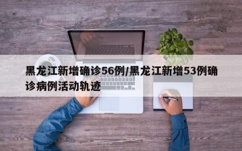 黑龙江新增确诊56例/黑龙江新增53例确诊病例活动轨迹