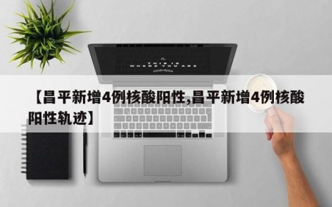 【昌平新增4例核酸阳性,昌平新增4例核酸阳性轨迹】