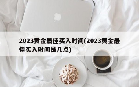 2023黄金最佳买入时间(2023黄金最佳买入时间是几点)