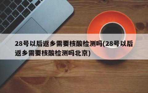 28号以后返乡需要核酸检测吗(28号以后返乡需要核酸检测吗北京)