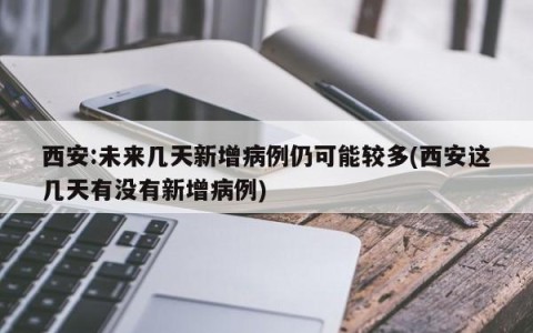 西安:未来几天新增病例仍可能较多(西安这几天有没有新增病例)
