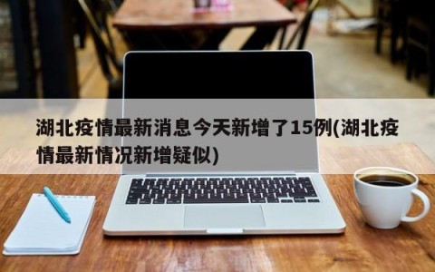 湖北疫情最新消息今天新增了15例(湖北疫情最新情况新增疑似)