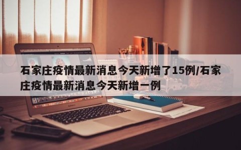 石家庄疫情最新消息今天新增了15例/石家庄疫情最新消息今天新增一例