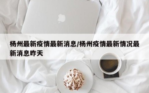 杨州最新疫情最新消息/杨州疫情最新情况最新消息昨天