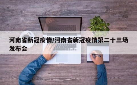 河南省新冠疫情/河南省新冠疫情第二十三场发布会