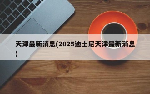 天津最新消息(2025迪士尼天津最新消息)