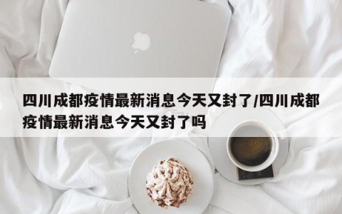 四川成都疫情最新消息今天又封了/四川成都疫情最新消息今天又封了吗
