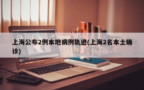 上海公布2例本地病例轨迹(上海2名本土确诊)